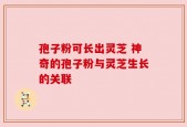孢子粉可长出灵芝 神奇的孢子粉与灵芝生长的关联