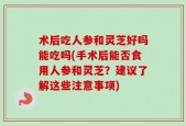 术后吃人参和灵芝好吗能吃吗(手术后能否食用人参和灵芝？建议了解这些注意事项)
