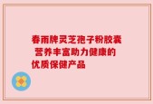 春雨牌灵芝孢子粉胶囊 营养丰富助力健康的优质保健产品