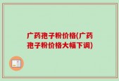 广药孢子粉价格(广药孢子粉价格大幅下调)