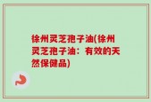 徐州灵芝孢子油(徐州灵芝孢子油：有效的天然保健品)