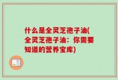 什么是全灵芝孢子油(全灵芝孢子油：你需要知道的营养宝库)