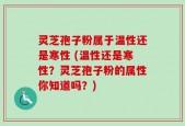 灵芝孢子粉属于温性还是寒性 (温性还是寒性？灵芝孢子粉的属性你知道吗？)