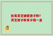 批发灵芝破壁孢子粉？灵芝孢子粉多少钱一盒