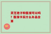 灵芝孢子粉医保可以吗？医保卡买什么补品合算