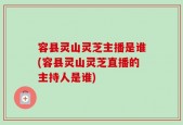 容县灵山灵芝主播是谁(容县灵山灵芝直播的主持人是谁)