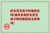 野生灵芝孢子粉推荐吃吗(推荐食用野生灵芝孢子粉的原因及注意事项)
