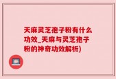 天麻灵芝孢子粉有什么功效_天麻与灵芝孢子粉的神奇功效解析)