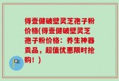 得壹健破壁灵芝孢子粉价格(得壹健破壁灵芝孢子粉价格：养生神器贡品，超值优惠限时抢购！)
