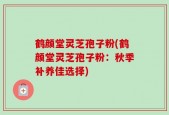 鹤颜堂灵芝孢子粉(鹤颜堂灵芝孢子粉：秋季补养佳选择)