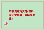 石斛煲瘦肉灵芝(石斛灵芝煲瘦肉，美味又养生)