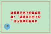 破壁灵芝孢子粉美容养颜？“破壁灵芝孢子粉”这玩意真的有用么