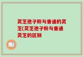 灵芝孢子粉与普通的灵芝(灵芝孢子粉与普通灵芝的区别