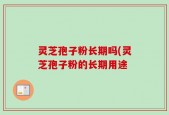 灵芝孢子粉长期吗(灵芝孢子粉的长期用途