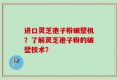 进口灵芝孢子粉破壁机？了解灵芝孢子粉的破壁技术？