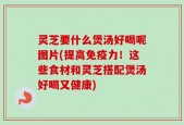 灵芝要什么煲汤好喝呢图片(提高免疫力！这些食材和灵芝搭配煲汤好喝又健康)