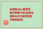 水溶性ahcc和灵芝孢子粉哪个好(比较水溶性AHCC和灵芝孢子粉的优劣)