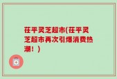 茌平灵芝超市(茌平灵芝超市再次引爆消费热潮！)