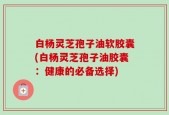 白杨灵芝孢子油软胶囊(白杨灵芝孢子油胶囊：健康的必备选择)