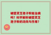 破壁灵芝孢子粉能治病吗？科学解析破壁灵芝孢子粉的功效与作用？