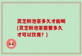 灵芝粉泡茶多久才能喝(灵芝粉泡茶需要多久才可以饮用？)
