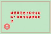 破壁灵芝孢子粉冷冻好吗？液氮冷冻轴使用方法