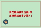 灵芝臻焕肤乳价格(灵芝臻焕肤乳多少钱？)