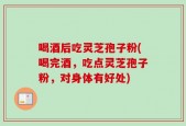 喝酒后吃灵芝孢子粉(喝完酒，吃点灵芝孢子粉，对身体有好处)