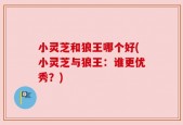 小灵芝和狼王哪个好(小灵芝与狼王：谁更优秀？)
