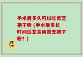 手术后多久可以吃灵芝孢子粉 (手术后多长时间适宜食用灵芝孢子粉？)