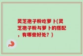 灵芝孢子粉吃萝卜(灵芝孢子粉与萝卜的搭配，有哪些好处？)