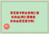灵芝孢子粉北京同仁堂 长白山(同仁堂推出长白山灵芝孢子粉)