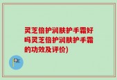 灵芝倍护润肤护手霜好吗灵芝倍护润肤护手霜的功效及评价)