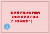 散装灵芝可以带上国内飞机吗(散装灵芝可以上飞机带回家？)