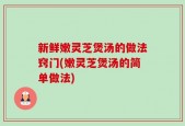 新鲜嫩灵芝煲汤的做法窍门(嫩灵芝煲汤的简单做法)