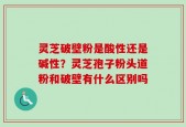 灵芝破壁粉是酸性还是碱性？灵芝孢子粉头道粉和破壁有什么区别吗