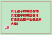 灵芝孢子粉破壁基地(灵芝孢子粉破壁基地：打造高品质养生健康新选择)