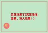 灵芝泡黑了(灵芝浸泡变黑，惊人效果！)