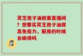 灵芝孢子油胶囊直播间？想要买灵芝孢子油提高免疫力，服用的时候会麻烦吗