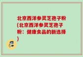 北京西洋参灵芝孢子粉(北京西洋参灵芝孢子粉：健康食品的新选择)