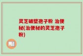 灵芝破壁孢子粉 治便秘(治便秘的灵芝孢子粉)