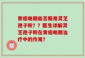 胃癌晚期能否服用灵芝孢子粉？？医生详解灵芝孢子粉在胃癌晚期治疗中的作用？