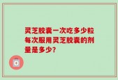 灵芝胶囊一次吃多少粒每次服用灵芝胶囊的剂量是多少？