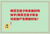 喝灵芝孢子粉皮肤好吗知乎(喝灵芝孢子粉会对皮肤产生哪些好处？)