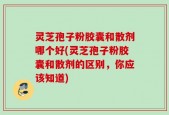灵芝孢子粉胶囊和散剂哪个好(灵芝孢子粉胶囊和散剂的区别，你应该知道)