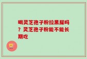 喝灵芝孢子粉拉黑屎吗？灵芝孢子粉能不能长期吃