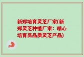 新郑培育灵芝厂家(新郑灵芝种植厂家：精心培育高品质灵芝产品)