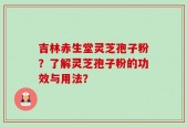 吉林赤生堂灵芝孢子粉？了解灵芝孢子粉的功效与用法？