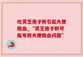 吃灵芝孢子粉引起大便隐血_“灵芝孢子粉可能导致大便隐血问题”
