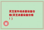 灵芝紫外线杀菌设备价格(灵芝杀菌设备价格！)